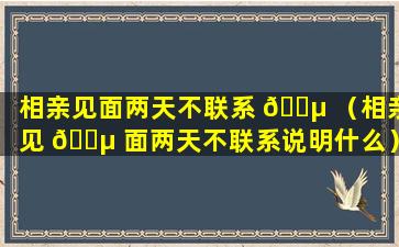 相亲见面两天不联系 🌵 （相亲见 🐵 面两天不联系说明什么）